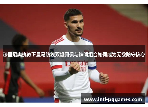 穆里尼奥执教下皇马防线双雄佩佩与铁闸组合如何成为无敌防守核心