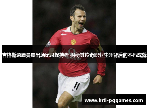 吉格斯荣膺曼联出场纪录保持者 揭秘其传奇职业生涯背后的不朽成就