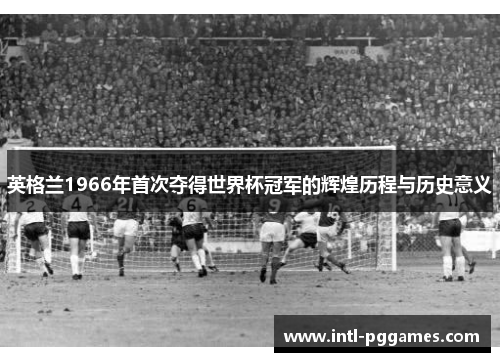 英格兰1966年首次夺得世界杯冠军的辉煌历程与历史意义