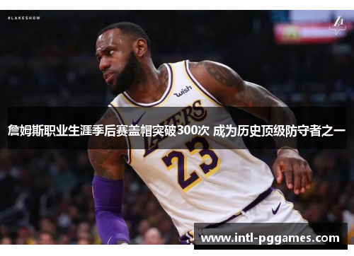 詹姆斯职业生涯季后赛盖帽突破300次 成为历史顶级防守者之一