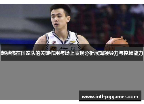 赵继伟在国家队的关键作用与场上表现分析展现领导力与控场能力