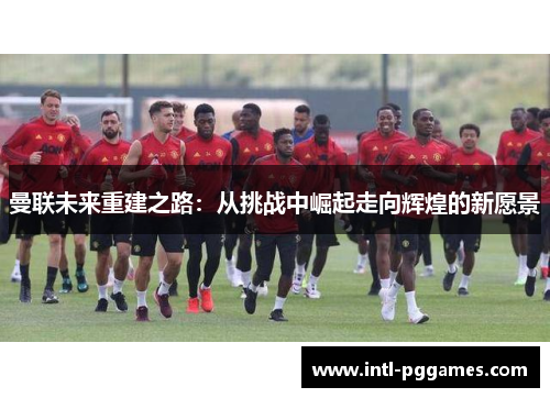 曼联未来重建之路：从挑战中崛起走向辉煌的新愿景
