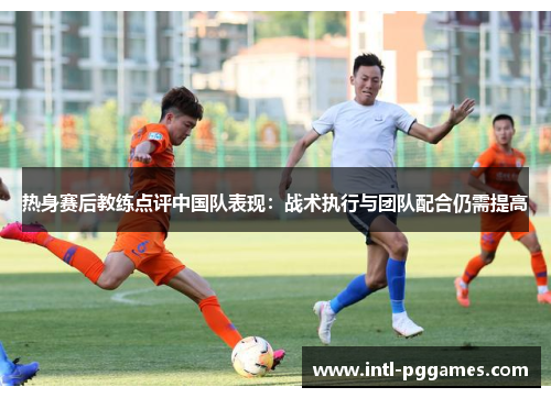 热身赛后教练点评中国队表现：战术执行与团队配合仍需提高