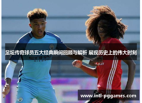 足坛传奇球员五大经典瞬间回顾与解析 展现历史上的伟大时刻