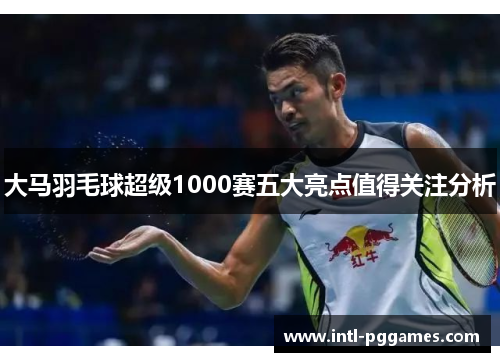 大马羽毛球超级1000赛五大亮点值得关注分析