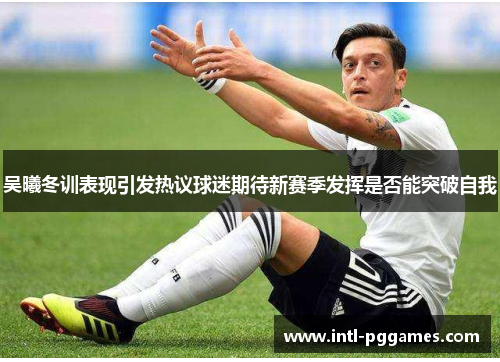 吴曦冬训表现引发热议球迷期待新赛季发挥是否能突破自我