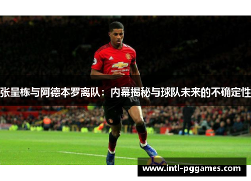 张呈栋与阿德本罗离队：内幕揭秘与球队未来的不确定性