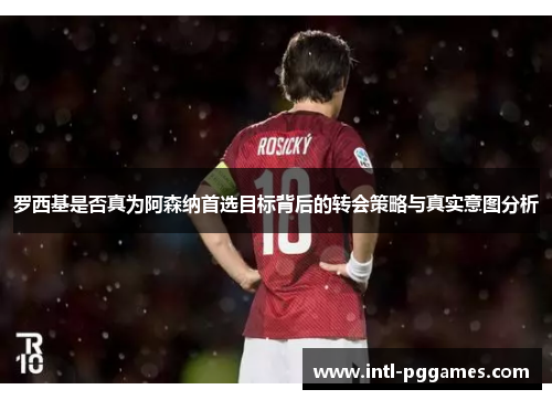 罗西基是否真为阿森纳首选目标背后的转会策略与真实意图分析