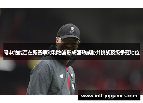 阿申纳能否在新赛季对利物浦形成强劲威胁并挑战顶级争冠地位