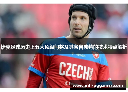 捷克足球历史上五大顶级门将及其各自独特的技术特点解析