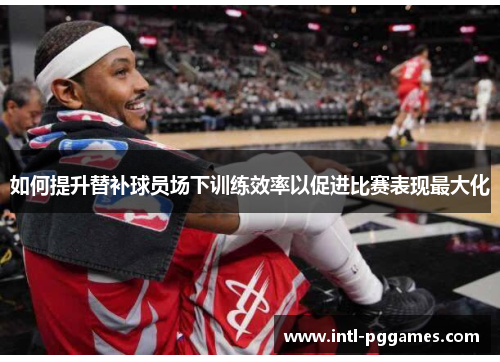 如何提升替补球员场下训练效率以促进比赛表现最大化