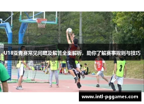U18亚青赛常见问题及解答全面解析，助你了解赛事规则与技巧