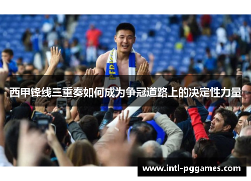 西甲锋线三重奏如何成为争冠道路上的决定性力量