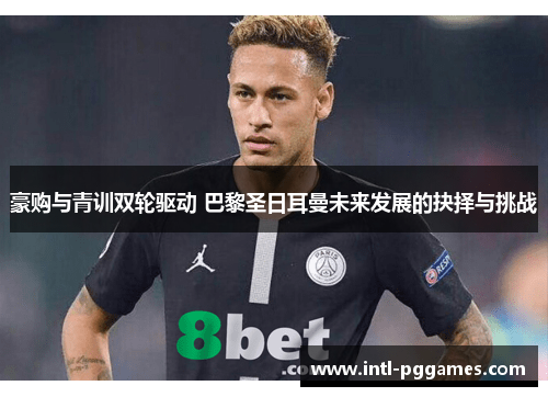 豪购与青训双轮驱动 巴黎圣日耳曼未来发展的抉择与挑战