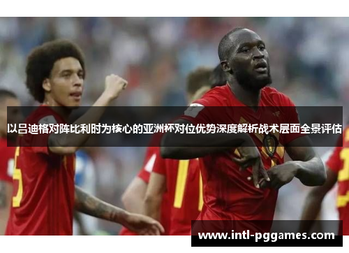 以吕迪格对阵比利时为核心的亚洲杯对位优势深度解析战术层面全景评估