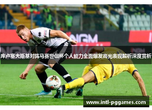 库卢塞夫斯基对阵马赛世俱杯个人能力全面爆发高光表现解析深度赏析