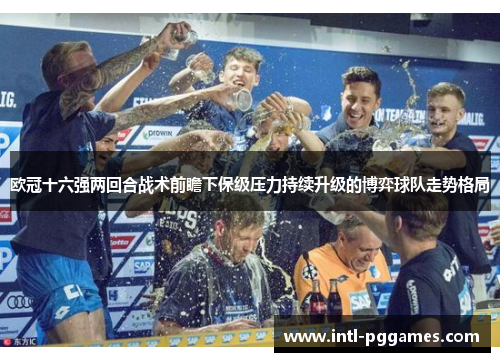 欧冠十六强两回合战术前瞻下保级压力持续升级的博弈球队走势格局 欧冠十六强两回合战术前瞻下保级压力持续升级的博弈球队走势格局