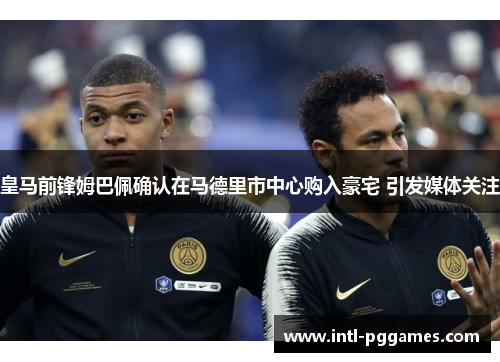 皇马前锋姆巴佩确认在马德里市中心购入豪宅 引发媒体关注