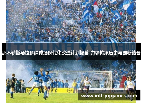 那不勒斯马拉多纳球场现代化改造计划揭幕 力求传承历史与创新结合